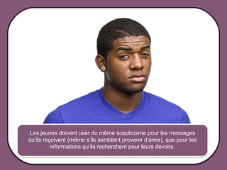 Les jeunes doivent user du même scepticisme pour les messages
             qu’ils reçoivent (même s’ils semblent provenir d’amis), que pour les
                       informations qu’ils recherchent pour leurs devoirs.


© 2012 HabiloMédias
 