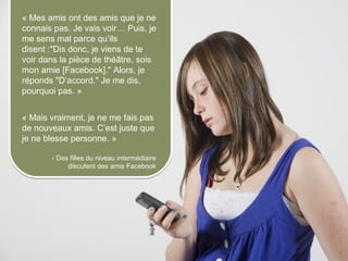 « Mes amis ont des amis que je ne
     connais pas. Je vais voir… Puis, je
     me sens mal parce qu’ils
     disent :"Dis donc, je viens de te
     voir dans la pièce de théâtre, sois
     mon amie [Facebook]." Alors, je
     réponds "D’accord." Je me dis,
     pourquoi pas. »


     « Mais vraiment, je ne me fais pas
     de nouveaux amis. C’est juste que
     je ne blesse personne. »

                 - Des filles du niveau intermédiaire
                      discutent des amis Facebook




© 2012 HabiloMédias
 