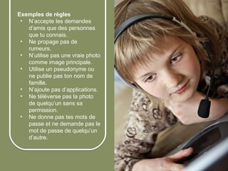 Exemples de règles
        • N’accepte les demandes
          d’amis que des personnes
          que tu connais.
        • Ne propage pas de
          rumeurs.
        • N’utilise pas une vraie photo
          comme image principale.
        • Utilise un pseudonyme ou
          ne publie pas ton nom de
          famille.
        • N’ajoute pas d’applications.
        • Ne téléverse pas la photo
          de quelqu’un sans sa
          permission.
        • Ne donne pas tes mots de
          passe et ne demande pas le
          mot de passe de quelqu’un
          d’autre.



© 2012 HabiloMédias
 