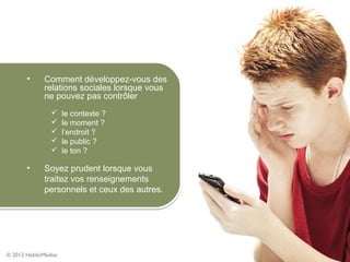 •      Comment développez-vous des
              relations sociales lorsque vous
              ne pouvez pas contrôler
                     le contexte ?
                     le moment ?
                     l’endroit ?
                     le public ?
                     le ton ?

       •      Soyez prudent lorsque vous
              traitez vos renseignements
              personnels et ceux des autres.




© 2012 HabiloMédias
 