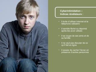Cyberintimidation –
                       Indices révélateurs :


                      • il évite d’utiliser Internet et le
                        téléphone cellulaire

                      • il semble fâché ou déprimé
                        après les avoir utilisés

                      • il se coupe de ses amis et de
                        sa famille

                      • il ne veut pas discuter de ce
                        qu’il fait en ligne

                      • il essaie de cacher l’écran en
                        présence d’autres personnes




© 2012 HabiloMédias
 