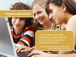 Espace personnel




                         « Je ne m’étais pas rendu
                         compte que ce texte avait été
                         écrit pour être lu par tout le
                         monde excepté moi ! »
                         – Une mère dont la fille était en colère parce
                                    que sa mère avait lu son blogue



© 2012 HabiloMédias
 