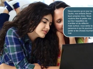 Nous savons qu’un jour ou
                      l’autre, nos enfants feront
                      leurs propres choix. Nous
                      voulons être la petite voix
                      qui leur rappellera de
                      s’arrêter et de réfléchir,
                      mais surtout, vous serez la
                      personne à qui ils pourront
                      parler si les choses tournen
                      mal.




© 2012 HabiloMédias
 