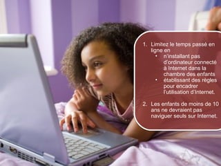 1. Limitez le temps passé en
                         ligne en
                            • n’installant pas
                               d’ordinateur connecté
                               à Internet dans la
                               chambre des enfants
                            • établissant des règles
                               pour encadrer
                               l’utilisation d’Internet.

                      2. Les enfants de moins de 10
                         ans ne devraient pas
                         naviguer seuls sur Internet.




© 2012 HabiloMédias
 