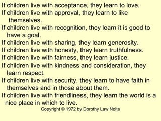If children live with acceptance, they learn to love. If children live with approval, they learn to like  themselves. If c...