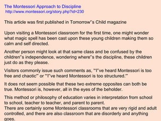 The Montessori Approach to Discipline  http://www.montessori.org/story.php?id=230  This article was first published in Tom...