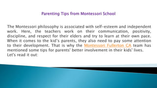 Parenting Tips from Montessori School
The Montessori philosophy is associated with self-esteem and independent
work. Here, the teachers work on their communication, positivity,
discipline, and respect for their elders and try to learn at their own pace.
When it comes to the kid’s parents, they also need to pay some attention
to their development. That is why the Montessori Fullerton CA team has
mentioned some tips for parents' better involvement in their kids' lives.
Let's read it out:
 