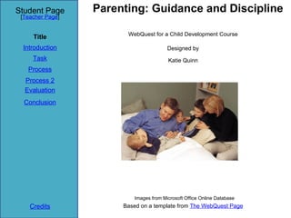 Student Page      Parenting: Guidance and Discipline
 [Teacher Page]


                        WebQuest for a Child Development Course
     Title
 Introduction                           Designed by
     Task                               Katie Quinn
   Process
  Process 2
  Evaluation
  Conclusion




                          Images from Microsoft Office Online Database
    Credits            Based on a template from The WebQuest Page
 