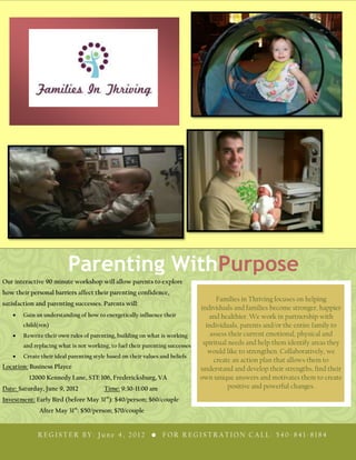 Parenting WithPurpose
Our interactive 90 minute workshop will allow parents to explore
how their personal barriers affect their parenting confidence,
                                                                                    Families in Thriving focuses on helping
satisfaction and parenting successes. Parents will:
                                                                              individuals and families become stronger, happier
       Gain an understanding of how to energetically influence their             and healthier. We work in partnership with
       child(ren)                                                               individuals, parents and/or the entire family to
       Rewrite their own rules of parenting, building on what is working          assess their current emotional, physical and
       and replacing what is not working, to fuel their parenting successes    spiritual needs and help them identify areas they
                                                                                 would like to strengthen. Collaboratively, we
       Create their ideal parenting style based on their values and beliefs
                                                                                   create an action plan that allows them to
Location: Business Playce                                                     understand and develop their strengths, find their
          12000 Kennedy Lane, STE 106, Fredericksburg, VA                     own unique answers and motivates them to create
Date: Saturday, June 9, 2012            Time: 9:30-11:00 am                              positive and powerful changes.
Investment: Early Bird (before May 31st): $40/person; $60/couple
             After May 31st: $50/person; $70/couple


             REGISTER BY: June 4, 2012 • FOR REGISTRATION CALL: 540-841-8184
 