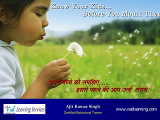Ajit Kumar SinghAjit Kumar Singh
Certified Behavioral TrainerCertified Behavioral Trainer
अपने बच्चे को समझिझिएअपने बच्चे को समझिझिए............
इससे पहले की आप उन्हेइससे पहले की आप उन्हे तराशेतराशे
Know Your Kids…Know Your Kids…
Before You Mould ThemBefore You Mould Them
www.vadlearning.com
 
