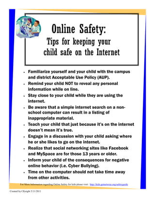 Online Safety:
                                Tips for keeping your
                               child safe on the Internet
               Familiarize yourself and your child with the campus
                and district Acceptable Use Policy (AUP).
               Remind your child NOT to reveal any personal
                information while on line.
               Stay close to your child while they are using the
                internet.
               Be aware that a simple internet search on a non-
                school computer can result in a listing of
                inappropriate material.
               Teach your child that just because it’s on the internet
                doesn’t mean it’s true.
               Engage in a discussion with your child asking where
                he or she likes to go on the internet.
               Realize that social networking sites like Facebook
                and MySpace are for those 13 years or older.
               Inform your child of the consequences for negative
                online behavior (i.e. Cyber Bullying).
               Time on the computer should not take time away
                from other activities.
         For More Information regarding Online Safety for kids please visit: http://kids.getnetwise.org/safetyguide

Created by CKnight 5/11/2011
 