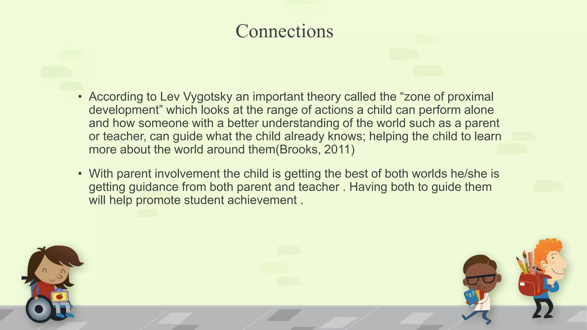 Connections
• According to Lev Vygotsky an important theory called the “zone of proximal
development” which looks at the range of actions a child can perform alone
and how someone with a better understanding of the world such as a parent
or teacher, can guide what the child already knows; helping the child to learn
more about the world around them(Brooks, 2011)
• With parent involvement the child is getting the best of both worlds he/she is
getting guidance from both parent and teacher . Having both to guide them
will help promote student achievement .
 