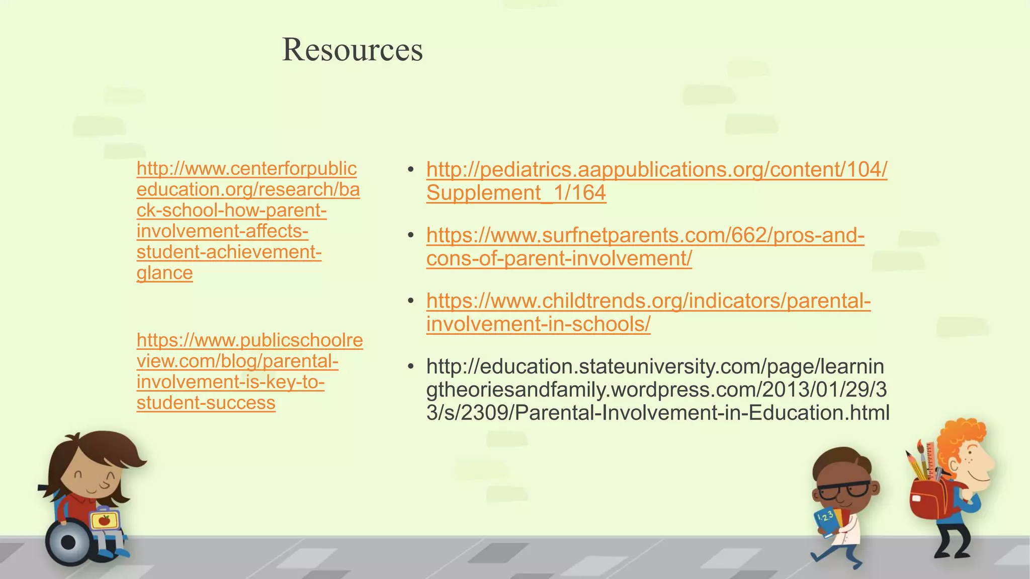 • http://pediatrics.aappublications.org/content/104/
Supplement_1/164
• https://www.surfnetparents.com/662/pros-and-
cons-of-parent-involvement/
• https://www.childtrends.org/indicators/parental-
involvement-in-schools/
• http://education.stateuniversity.com/page/learnin
gtheoriesandfamily.wordpress.com/2013/01/29/3
3/s/2309/Parental-Involvement-in-Education.html
http://www.centerforpublic
education.org/research/ba
ck-school-how-parent-
involvement-affects-
student-achievement-
glance
https://www.publicschoolre
view.com/blog/parental-
involvement-is-key-to-
student-success
Resources
 