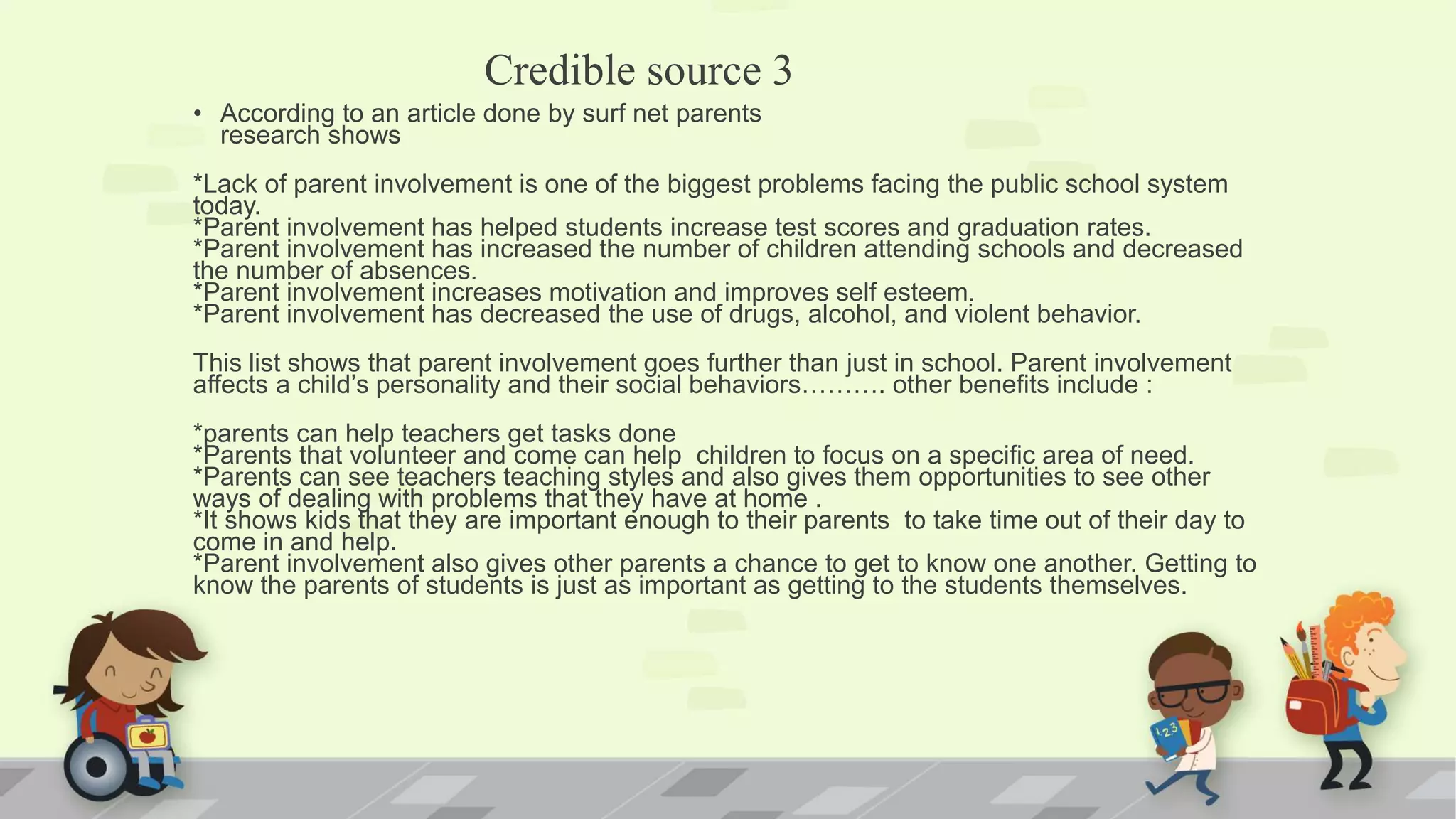 Credible source 3
• According to an article done by surf net parents
research shows
*Lack of parent involvement is one of the biggest problems facing the public school system
today.
*Parent involvement has helped students increase test scores and graduation rates.
*Parent involvement has increased the number of children attending schools and decreased
the number of absences.
*Parent involvement increases motivation and improves self esteem.
*Parent involvement has decreased the use of drugs, alcohol, and violent behavior.
This list shows that parent involvement goes further than just in school. Parent involvement
affects a child’s personality and their social behaviors………. other benefits include :
*parents can help teachers get tasks done
*Parents that volunteer and come can help children to focus on a specific area of need.
*Parents can see teachers teaching styles and also gives them opportunities to see other
ways of dealing with problems that they have at home .
*It shows kids that they are important enough to their parents to take time out of their day to
come in and help.
*Parent involvement also gives other parents a chance to get to know one another. Getting to
know the parents of students is just as important as getting to the students themselves.
 