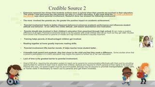 Credible Source 2
• Extensive research has shown that students achieve more in school when their parents are involved in their education.
This article I read discusses the role parents can play in a child's education. It also says what the No Child Left Behind
Act (NCLB) says about parental involvement. Research done has showed the following conclusions .
• The more involved the parents are, the greater the positive impact on academic achievement.
• Parental involvement leads to better classroom behavior.it enhances academic performance and influences student
attitude and behavior . It can affect the childs attitude ,self esteem absenteeism and motivation.
• Parents should stay involved in their children's education from preschool through high school. It can make a positive
difference at all ages. Parental involvement tends to be the greater with small children and not as much as they get older. Studies
have shown that involvement of parents of middle and high school students is equally important.
• Training helps parents of disadvantaged children get involved.
• Reading together at home greatly improves reading skills.
• Parental involvement lifts teacher morale. It helps teacher know student better .
• It benefits both parent and students .they feel closer to the child and feel they made a difference . Some studies show that
a parent's participation in a child's education may inspire the parent to further his or her own education.
• Lack of time is the greatest barrier to parental involvement.
• Goal of NCLB is requiring the education system to reach out to parents by communicating effectively with them and by providing
opportunities for parents to learn how to assist their children. Schools are required to inform parents of their rights to be involved.
Parents who may not speak English must be accommodated, Schools may be required to provide transportation, child care,
or home visits if necessary to reach out to parents and get them involved.
 