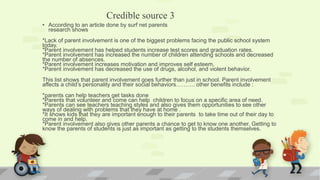 Credible source 3
• According to an article done by surf net parents
research shows
*Lack of parent involvement is one of the biggest problems facing the public school system
today.
*Parent involvement has helped students increase test scores and graduation rates.
*Parent involvement has increased the number of children attending schools and decreased
the number of absences.
*Parent involvement increases motivation and improves self esteem.
*Parent involvement has decreased the use of drugs, alcohol, and violent behavior.
This list shows that parent involvement goes further than just in school. Parent involvement
affects a child’s personality and their social behaviors………. other benefits include :
*parents can help teachers get tasks done
*Parents that volunteer and come can help children to focus on a specific area of need.
*Parents can see teachers teaching styles and also gives them opportunities to see other
ways of dealing with problems that they have at home .
*It shows kids that they are important enough to their parents to take time out of their day to
come in and help.
*Parent involvement also gives other parents a chance to get to know one another. Getting to
know the parents of students is just as important as getting to the students themselves.
 