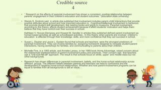Credible source
4
• ‘’ Research on the effects of parental involvement has shown a consistent, positive relationship between
parents' engagement in their children's education and student outcomes.” (education.state university)
• Wendy S. Grolnick said in article she published that involvement includes parent–child interactions that provide
positive attitudes about school and how important education is . Cognitive/intellectual involvement is behaviors
that promote student skill development, like reading books and going to museums. Parental involvement,
according to this theory, affects student achievement because it affect students' motivation and helps them
believe that they have control over their success in school.
Kathleen V. Hoover-Dempsey and Howard M. Sandler in articles they published defined parent involvement as
homed based activities as well as schoolbased activities . In this theory, when parents are involved children’s
education is affected through their knowledge, skills, and more confidence that they can succeed in school.
• Susan L. Dauber and Joyce L. Epstein found that schools and teachers were the strongest predictors of
parental involvement. They can involve families by: assigning homework designed to increase student-parent
interactions, having workshops for families, and communicating to parents about their children.
• Michelle Fine, in a 1993 article, and Annette Lareau, in her 1989 book Home Advantage, raised concern about
the widespread implementation of parent-involvement policy and practices. Their concern was that teachers
use a "one-size-fits-all" approach. The result is that schools focus on white, upper- and middle-class but not
other backgrounds.
• Research has shown differences in parental involvement, beliefs, and the home-school relationship across
different groups. The different beliefs between parents and teachers can lead to confusions and the
development of negative home-school relationships. Whether and how parent-involvement programs can be
equal to families from all backgrounds is still an issue.
•
 