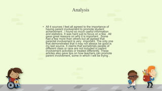 • All 4 sources I feel all agreed to the importance of
having parent involvement to promote student
achievement . I found so much useful information
and statistics. It was hard just to focus on a few . All
gave great reasons on why it is important . Some
had a few more than others but all agreed that
parental involvement is very important. The only one
that demonstrated that it may not always be good is
my last source. It claims that sometimes people of
different class or race are not included in parent
involvement activities or treated differently. These
articles also gave tips on how teachers can promote
parent involvement, some in which I will be trying .
Analysis
 