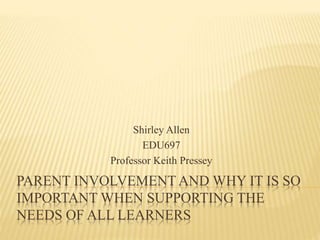 PARENT INVOLVEMENT AND WHY IT IS SO
IMPORTANT WHEN SUPPORTING THE
NEEDS OF ALL LEARNERS
Shirley Allen
EDU697
Professor Keith Pressey
 