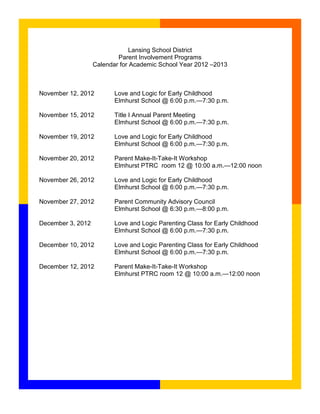 Lansing School District
                           Parent Involvement Programs
                   Calendar for Academic School Year 2012 –2013



November 12, 2012         Love and Logic for Early Childhood
                          Elmhurst School @ 6:00 p.m.—7:30 p.m.

November 15, 2012         Title I Annual Parent Meeting
                          Elmhurst School @ 6:00 p.m.—7:30 p.m.

November 19, 2012         Love and Logic for Early Childhood
                          Elmhurst School @ 6:00 p.m.—7:30 p.m.

November 20, 2012         Parent Make-It-Take-It Workshop
                          Elmhurst PTRC room 12 @ 10:00 a.m.—12:00 noon

November 26, 2012         Love and Logic for Early Childhood
                          Elmhurst School @ 6:00 p.m.—7:30 p.m.

November 27, 2012         Parent Community Advisory Council
                          Elmhurst School @ 6:30 p.m.—8:00 p.m.

December 3, 2012          Love and Logic Parenting Class for Early Childhood
                          Elmhurst School @ 6:00 p.m.—7:30 p.m.

December 10, 2012         Love and Logic Parenting Class for Early Childhood
                          Elmhurst School @ 6:00 p.m.—7:30 p.m.

December 12, 2012         Parent Make-It-Take-It Workshop
                          Elmhurst PTRC room 12 @ 10:00 a.m.—12:00 noon
 