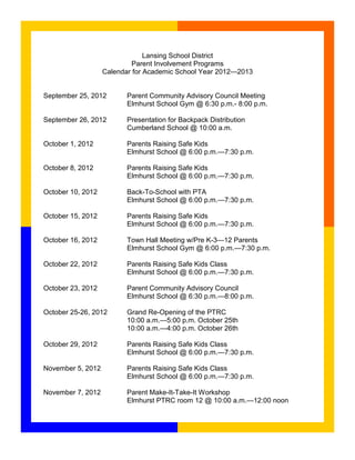 Lansing School District
                           Parent Involvement Programs
                   Calendar for Academic School Year 2012—2013


September 25, 2012        Parent Community Advisory Council Meeting
                          Elmhurst School Gym @ 6:30 p.m.- 8:00 p.m.

September 26, 2012        Presentation for Backpack Distribution
                          Cumberland School @ 10:00 a.m.

October 1, 2012           Parents Raising Safe Kids
                          Elmhurst School @ 6:00 p.m.—7:30 p.m.

October 8, 2012           Parents Raising Safe Kids
                          Elmhurst School @ 6:00 p.m.—7:30 p.m.

October 10, 2012          Back-To-School with PTA
                          Elmhurst School @ 6:00 p.m.—7:30 p.m.

October 15, 2012          Parents Raising Safe Kids
                          Elmhurst School @ 6:00 p.m.—7:30 p.m.

October 16, 2012          Town Hall Meeting w/Pre K-3—12 Parents
                          Elmhurst School Gym @ 6:00 p.m.—7:30 p.m.

October 22, 2012          Parents Raising Safe Kids Class
                          Elmhurst School @ 6:00 p.m.—7:30 p.m.

October 23, 2012          Parent Community Advisory Council
                          Elmhurst School @ 6:30 p.m.—8:00 p.m.

October 25-26, 2012       Grand Re-Opening of the PTRC
                          10:00 a.m.—5:00 p.m. October 25th
                          10:00 a.m.—4:00 p.m. October 26th

October 29, 2012          Parents Raising Safe Kids Class
                          Elmhurst School @ 6:00 p.m.—7:30 p.m.

November 5, 2012          Parents Raising Safe Kids Class
                          Elmhurst School @ 6:00 p.m.—7:30 p.m.

November 7, 2012          Parent Make-It-Take-It Workshop
                          Elmhurst PTRC room 12 @ 10:00 a.m.—12:00 noon
 
