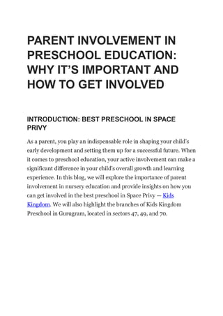 PARENT INVOLVEMENT IN
PRESCHOOL EDUCATION:
WHY IT’S IMPORTANT AND
HOW TO GET INVOLVED
INTRODUCTION: BEST PRESCHOOL IN SPACE
PRIVY
As a parent, you play an indispensable role in shaping your child’s
early development and setting them up for a successful future. When
it comes to preschool education, your active involvement can make a
significant difference in your child’s overall growth and learning
experience. In this blog, we will explore the importance of parent
involvement in nursery education and provide insights on how you
can get involved in the best preschool in Space Privy — Kids
Kingdom. We will also highlight the branches of Kids Kingdom
Preschool in Gurugram, located in sectors 47, 49, and 70.
 