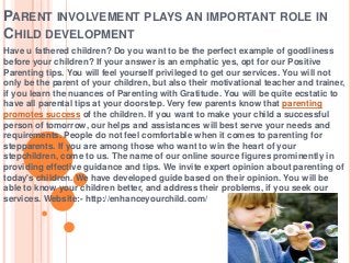 PARENT INVOLVEMENT PLAYS AN IMPORTANT ROLE IN
CHILD DEVELOPMENT
Have u fathered children? Do you want to be the perfect example of goodliness
before your children? If your answer is an emphatic yes, opt for our Positive
Parenting tips. You will feel yourself privileged to get our services. You will not
only be the parent of your children, but also their motivational teacher and trainer,
if you learn the nuances of Parenting with Gratitude. You will be quite ecstatic to
have all parental tips at your doorstep. Very few parents know that parenting
promotes success of the children. If you want to make your child a successful
person of tomorrow, our helps and assistances will best serve your needs and
requirements. People do not feel comfortable when it comes to parenting for
stepparents. If you are among those who want to win the heart of your
stepchildren, come to us. The name of our online source figures prominently in
providing effective guidance and tips. We invite expert opinion about parenting of
today's children. We have developed guide based on their opinion. You will be
able to know your children better, and address their problems, if you seek our
services. Website:- http://enhanceyourchild.com/

 