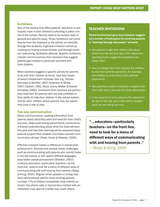 REPORT: DOING WHAT MATTERS MOST




Invitations
One of the factors that affect parents’ decisions to par-
                                                              TEACHER INVITATIONS
ticipate more in their children’s schooling is within con-
trol of the school. Parents need to be invited—both in        Parent involvement guru Joyce Epstein suggest-
general and specific ways. Those invitations can come         ed a number of techniques for involving parents
directly from the teachers or the school, or indirectly       in “learning through discussion” at home:
through the students. A general invitation comes by
creating an inviting school climate, and through teach-       • 
                                                                Ask parents to get their child to talk about
ers’ welcoming, facilitative attitude. Specific invitations     what he or she did that day in the classroom
include communications from teachers that suggest               (sending home suggested questions can
parents get involved in particular activities with              really help!)
their children.
                                                              • 
                                                                Give an assignment that requires the children
When teachers suggest a specific activity for parents           to ask their parents questions, for example,
to do with their children at home, [see box] levels             ask children to write about their parents’
of parent involvement increase (see e.g., Hoover-               experience
Dempsey  Sandler, 1997; Anderson  Minke,
2007; Epstein, 1991; Reed, Joens, Walker  Hoover-            • 
                                                                Ask parents to watch a television program with
Dempsey, 2000). Invitations from teachers are particu-          their child and to discuss the show afterwards.
larly important for parents who are less confident in
their ability to help their children in the school system,    • 
                                                                Invite parents to come observe the classroom
and for older children where parents may not realize            for part of the day, and make time to explain
they have a role to play.                                       what you are doing and why.

Two-way communication
Direct communication, seeking information from
parents about what they want and need for their child’s
success, helps build strong school-family connections.        “...educators—particularly
A shared understanding about what the child will learn        teachers—on the front line,
this year and how their learning will be assessed helps
parents support their children and helps maintain com-
                                                              need to look for a menu of
munication all year (Patel, Corter  Pelletier, 2008).        different ways of communicating
                                                              with and hearing from parents .”
Effective outreach makes a difference in school-wide
achievement. Schools that actively tackle challenges          — Mapp  Hong, 2010
such as communicating with parents who cannot make
it into the school, or who speak different languages,
have better overall achievement (Sheldon, 2003).
It means educators—particularly teachers—on the
front line, need to look for a menu of different ways of
communicating with and hearing from parents (Mapp
 Hong, 2010). Regular email updates or a blog may
work tremendously well for many working parents
(at least 77% of Ontario households have internet at
home); but phone calls or face-to-face contact with an
interpreter may also be a better way reach others.



                                                                                  People for Education © 2011   page 7
 