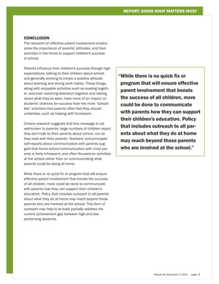REPORT: DOING WHAT MATTERS MOST




CONCLUSION
The research on effective parent involvement empha-
sizes the importance of parents’ attitudes, and their
activities in the home to support children’s success
in school.

Parents influence their children’s success through high
expectations, talking to their children about school,
and generally working to create a positive attitude
                                                             “ hile there is no quick fix or
                                                              W
about learning and strong work habits. These things,          program that will ensure effective
along with enjoyable activities such as reading togeth-
                                                              parent involvement that boosts
er, and even watching television together and talking
about what they’ve seen, have more of an impact on            the success of all children, more
students’ chances for success than the more “school-          could be done to communicate
like” activities that parents often feel they should
undertake, such as helping with homework.                     with parents how they can support
                                                              their children’s education. Policy
Ontario research suggests that this message is not
well-known to parents: large numbers of children report
                                                              that includes outreach to all par-
they don’t talk to their parents about school, nor do         ents about what they do at home
they read with their parents. Teachers’ and principals’
                                                              may reach beyond those parents
self-reports about communication with parents sug-
gest that home-school communication with most par-            who are involved at the school.”
ents is fairly infrequent, and often focused on activities
at the school rather than on communicating what
parents could be doing at home.

While there is no quick fix or program that will ensure
effective parent involvement that boosts the success
of all children, more could be done to communicate
with parents how they can support their children’s
education. Policy that includes outreach to all parents
about what they do at home may reach beyond those
parents who are involved at the school. This form of
outreach may help to at least partially address the
current achievement gap between high-and low-
performing students.




                                                                            People for Education © 2011   page 8
 