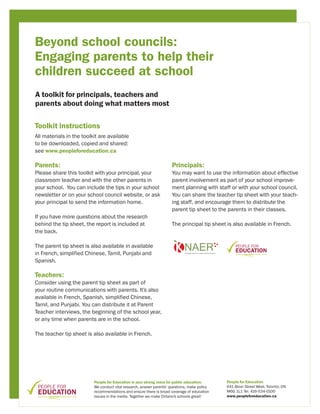 Beyond school councils:
Engaging parents to help their
children succeed at school
A toolkit for principals, teachers and
parents about doing what matters most


Toolkit instructions
All materials in the toolkit are available
to be downloaded, copied and shared:
see www.peopleforeducation.ca

Parents:                                                              Principals:
Please share this toolkit with your principal, your                   You may want to use the information about effective
classroom teacher and with the other parents in                       parent involvement as part of your school improve-
your school. You can include the tips in your school                  ment planning with staff or with your school council.
newsletter or on your school council website, or ask                  You can share the teacher tip sheet with your teach-
your principal to send the information home.                          ing staff, and encourage them to distribute the
                                                                      parent tip sheet to the parents in their classes.
If you have more questions about the research
behind the tip sheet, the report is included at                       The principal tip sheet is also available in French.
the back.

The parent tip sheet is also available in available
in French, simplified Chinese, Tamil, Punjabi and
Spanish.

Teachers:
Consider using the parent tip sheet as part of
your routine communications with parents. It’s also
available in French, Spanish, simplified Chinese,
Tamil, and Punjabi. You can distribute it at Parent
Teacher interviews, the beginning of the school year,
or any time when parents are in the school.

The teacher tip sheet is also available in French.




                          People for Education is your strong voice for public education.     People for Education
                          We conduct vital research, answer parents’ questions, make policy   641 Bloor Street West, Toronto, ON
                          recommendations and ensure there is broad coverage of education     M6G 1L1 Tel. 416-534-0100
                          issues in the media. Together we make Ontario’s schools great!      www.peopleforeducation.ca
 