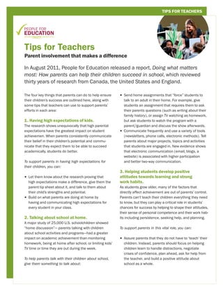 TIPS FOR TEACHERS




Tips for Teachers
Parent involvement that makes a difference

In August 2011, People for Education released a report, Doing what matters
most: How parents can help their children succeed in school, which reviewed
thirty years of research from Canada, the United States and England.

The four key things that parents can do to help ensure    •  end home assignments that “force” students to
                                                            S
their children’s success are outlined here, along with      talk to an adult in their home. For example, give
some tips that teachers can use to support parents’         students an assignment that requires them to ask
efforts in each area:                                       their parents questions (such as writing about their
                                                            family history), or assign TV watching as homework,
1. Having high expectations of kids.                        but ask students to watch the program with a
The research shows unequivocally that high parental         parent/guardian and discuss the show afterwards.
expectations have the greatest impact on student          •  ommunicate frequently and use a variety of tools
                                                            C
achievemen. When parents consistently communicate           (newsletters, phone calls, electronic methods). Tell
their belief in their children’s potential and commu-       parents about major projects, topics and activities
nicate that they expect them to be able to succeed          that students are engaged in. New evidence shows
academically, students do better.                           that electronic communication (email, blogs, a
                                                            website) is associated with higher participation
To support parents in having high expectations for          and better two-way communication.
their children, you can:
                                                          3. Helping students develop positive
•  et them know about the research proving that
  L                                                       attitudes towards learning and strong
  high expectations make a difference, give them the      work habits.
  parent tip sheet about it, and talk to them about       As students grow older, many of the factors that
  their child’s strengths and potential.                  directly affect achievement are out of parents’ control.
•  uild on what parents are doing at home by
  B                                                       Parents can’t teach their children everything they need
  having and communicating high expectations for          to know, but they can play a critical role in students’
  every student in your class.                            chances for success by helping to shape their attitudes,
                                                          their sense of personal competence and their work hab-
2. Talking about school at home.                          its including persistence, seeking help, and planning.
A major study of 25,000 U.S. schoolchildren showed
“home discussion”— parents talking with children          To support parents in this vital role, you can:
about school activities and programs—had a greater
impact on academic achievement than monitoring            •  ssure parents that they do not have to ‘teach’ their
                                                            A
homework, being at home after school, or limiting kids’     children. Instead, parents should focus on helping
TV time or time they are out during the week.               children learn to handle distractions, negotiate
                                                            crises of confidence, plan ahead, ask for help from
To help parents talk with their children about school,      the teacher, and build a positive attitude about
give them something to talk about:                          school as a whole.
 