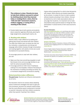 TIPS FOR TEACHERS



                                                                      It goes without saying that it is vital to treat all parents
   The evidence is clear. Parents do more                             with respect. When parents are treated respectfully
   to help their children succeed in school                           by the school, it is easier for them to instil a positive
   by chatting about what they learned                                attitude towards schooling in their children. And just
   today or reading them a story, than by                             as teachers try not to make assumptions about, or
   “drill and skill” homework sessions,                               pre-judge their students, it is important not to make
   endless nagging, or racing off to a                                assumptions about parents based on things like their
   meeting at the school.                                             participation in school events or their socio-economic
                                                                      status.

•  rovide helpful tips to both parents and students
  P                                                                   For more information:
                                                                      Visit www.peopleforeducation.ca to read Doing what matters
  about using their agendas effectively, planning for
                                                                      most: How parents can help their children succeed in school.
  large assignments, preparing for exams, etc.                        You will also find resources to help you communicate with
                                                                      parents, the full bibliography for the report, tip sheets in 15
                                                                      languages, education research, and answers to frequently
4. Reading with children.
                                                                      sked questions.
Parents make a major difference by reading and
talking about books and stories with their children.                  Teachers’ Federations
The skills that children learn at school are vital, but               The Elementary Teachers’ Federation of Ontario (ETFO) has in-
                                                                      formation about engaging parents in its “Research for Teachers”
the motivation, comprehension and strong oral
                                                                      (www.etfo.ca).
language skills children develop through conversation
and reading together with adults at home are crucial                  Ontario English Catholic Teachers Association (OECTA) has
foundations for successful literacy.                                  a resource called “Positive, Professional Parent Teacher
                                                                      Relationships” (www.oecta.on.ca).

To encourage parents to read with their children,                     The Ontario Secondary School Teachers Federation (OSSTF) has
you can:                                                              information for parents on its website (www.osstf.on.ca).

                                                                      Research Sites
•  ake sure they have something enjoyable to read!
  M                                                                   The SEDL National Centre for Family and Community
  Send books home and encourage families to use                       Connections with Schools (http://www.sedl.org/connections/
  both the school and public libraries.                               research-syntheses.html) and the Harvard Family Research
                                                                      Project (http://www.hfrp.org/family-involvement) have
•  ncourage parents to instil a love of reading by
  E
                                                                      excellent, free research materials online.
  making it fun and enjoyable, instead of focussing on
  the mechanics of reading (sounding out words, etc.)
  or homework assignments connected to reading.

School practices make a difference.
The good news: Teachers can influence what parents
do at home.

But educators need to be cautious about adopting
parent involvement strategies that seem to give par-
ents homework, because the research clearly shows
that the most effective parent involvement is centred
on parents’ interaction with their children as parents,
rather than parents “teaching” their children.



                          People for Education is your strong voice for public education.         People for Education
                          We conduct vital research, answer parents’ questions, make policy       641 Bloor Street West, Toronto, ON
                          recommendations and ensure there is broad coverage of education         M6G 1L1 Tel. 416-534-0100
                          issues in the media. Together we make Ontario’s schools great!          www.peopleforeducation.ca
 