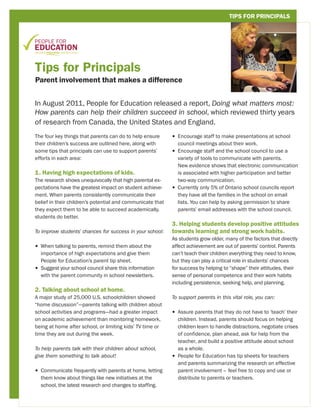 TIPS FOR PRINCIPALS




Tips for Principals
Parent involvement that makes a difference


In August 2011, People for Education released a report, Doing what matters most:
How parents can help their children succeed in school, which reviewed thirty years
of research from Canada, the United States and England.
The four key things that parents can do to help ensure      •  ncourage staff to make presentations at school
                                                              E
their children’s success are outlined here, along with        council meetings about their work.
some tips that principals can use to support parents’       •  ncourage staff and the school council to use a
                                                              E
efforts in each area:                                         variety of tools to communicate with parents.
                                                              New evidence shows that electronic communication
1. Having high expectations of kids.                          is associated with higher participation and better
The research shows unequivocally that high parental ex-       two-way communication.
pectations have the greatest impact on student achieve-     •  urrently only 5% of Ontario school councils report
                                                              C
ment. When parents consistently communicate their             they have all the families in the school on email
belief in their children’s potential and communicate that     lists. You can help by asking permission to share
they expect them to be able to succeed academically,          parents’ email addresses with the school council.
students do better.
                                                            3. Helping students develop positive attitudes
To improve students’ chances for success in your school:    towards learning and strong work habits.
                                                            As students grow older, many of the factors that directly
•  hen talking to parents, remind them about the
  W                                                         affect achievement are out of parents’ control. Parents
  importance of high expectations and give them             can’t teach their children everything they need to know,
  People for Education’s parent tip sheet.                  but they can play a critical role in students’ chances
•  uggest your school council share this information
  S                                                         for success by helping to “shape” their attitudes, their
  with the parent community in school newsletters.          sense of personal competence and their work habits
                                                            including persistence, seeking help, and planning.
2. Talking about school at home.
A major study of 25,000 U.S. schoolchildren showed          To support parents in this vital role, you can:
“home discussion”—parents talking with children about
school activities and programs—had a greater impact         • 
                                                              Assure parents that they do not have to ‘teach’ their
on academic achievement than monitoring homework,             children. Instead, parents should focus on helping
being at home after school, or limiting kids’ TV time or      children learn to handle distractions, negotiate crises
time they are out during the week.                            of confidence, plan ahead, ask for help from the
                                                              teacher, and build a positive attitude about school
To help parents talk with their children about school,        as a whole.
give them something to talk about!                          •  eople for Education has tip sheets for teachers
                                                              P
                                                              and parents summarizing the research on effective
•  ommunicate frequently with parents at home, letting
  C                                                           parent involvement – feel free to copy and use or
  them know about things like new initiatives at the          distribute to parents or teachers.
  school, the latest research and changes to staffing.
 