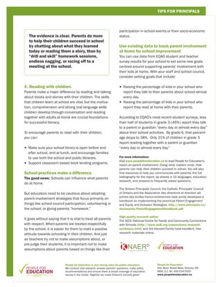 TIPS FOR PRINCIPALS



                                                                        participation in school events or their socio-economic
   The evidence is clear. Parents do more                               status.
   to help their children succeed in school
   by chatting about what they learned                                  Use existing data to track parent involvement
   today or reading them a story, than by                               at home for school improvement
   “drill and skill” homework sessions,                                 You can use data from EQAO student and teacher
   endless nagging, or racing off to a                                  survey results for your school to set some new goals
   meeting at the school.                                               centred around supporting parents’ involvement with
                                                                        their kids at home. With your staff and school council,
                                                                        consider setting goals that include:

4. Reading with children.                                               •  aising the percentage of kids in your school who
                                                                          R
Parents make a major difference by reading and talking                    report they talk to their parents about school almost
about books and stories with their children. The skills                   every day.
that children learn at school are vital, but the motiva-                •  aising the percentage of kids in your school who
                                                                          R
tion, comprehension and strong oral language skills                       report they read at home with their parents.
children develop through conversation and reading
together with adults at home are crucial foundations                    According to EQAO’s most recent student surveys, less
for successful literacy.                                                than half of students in grade 3 (46%) report they talk
                                                                        to a parent or guardian “every day or almost every day”
To encourage parents to read with their children,                       about their school activities. By grade 6, that percent-
you can:                                                                age drops to 38%. Only 21% of children in grade 3
                                                                        report reading together with a parent or guardian
•  ake sure your school library is open before and
  M                                                                     “every day or almost every day.”
  after school, and at lunch, and encourage families
  to use both the school and public libraries.                          For more information:
                                                                        Visit www.peopleforeducation.ca to read People for Education’s
•  upport classroom based book lending programs.
  S
                                                                        report on parent involvement, Doing what matters most: How
                                                                        parents can help their children succeed in school. You will also
School practices make a difference                                      find resources to help you communicate with parents, the full
                                                                        bibliography for the report, tip sheets in 15 languages, education
The good news: Schools can influence what parents
                                                                        research, and answers to frequently asked questions.
do at home.
                                                                        The Ontario Principals’ Council, the Catholic Principals’ Council
But educators need to be cautious about adopting                        of Ontario and the Association des directions et direction ad-
                                                                        jointes des écoles franco-ontariennes have jointly developed a
parent involvement strategies that focus primarily on
                                                                        handbook on implementing the provincial Parent Engagement
things like school council participation, volunteering in               and Equity and Inclusion Strategies: http://www.principals.ca/
the school, or giving parents “homework.”                               documents/ParentEngagementHandbook.pdf

                                                                        High quality research online:
It goes without saying that it is vital to treat all parents
                                                                        The SEDL National Centre for Family and Community Connections
with respect. When parents are treated respectfully                     with Schools (http://www.sedl.org/connections/research-
by the school, it is easier for them to instil a positive               syntheses.html) and the Harvard Family have excellent, free
                                                                        research materials online.
attitude towards schooling in their children. And just
as teachers try not to make assumptions about, or
pre-judge their students, it is important not to make
assumptions about parents based on things like their



                            People for Education is your strong voice for public education.         People for Education
                            We conduct vital research, answer parents’ questions, make policy       641 Bloor Street West, Toronto, ON
                            recommendations and ensure there is broad coverage of education         M6G 1L1 Tel. 416-534-0100
                            issues in the media. Together we make Ontario’s schools great!          www.peopleforeducation.ca
 