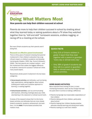 REPORT: DOING WHAT MATTERS MOST




Doing What Matters Most
How parents can help their children succeed at school


Parents do more to help their children succeed in school by chatting about
what they learned today or asking questions about a TV show they watched
together than by “drill and skill” homework sessions, endless nagging, or
racing off to a meeting at the school.



But many Ontario students say their parents aren’t
doing that.                                                 QUICK FACTS

Research on effective parent involvement                    — Only 21% of Ontario children in
                                                              
There is thirty years of research showing that parents’       grade 3 report that they read
involvement in their children’s education has a sig-          together with a parent or guardian
nificant impact on children’s academic and develop-
                                                              “every day or almost every day”.
mental goals (Epstein, 2001; Nye, Turner  Schwartz,
2006). But how parents are involved matters — and
the involvement that makes the biggest difference
                                                            — Only 38% of grade 6 students say
                                                              
to students’ chances for success in school isn’t what         they talk to a parent or guardian
many would expect.                                            daily or almost every day about
                                                              school activities.
Researchers divide parent involvement into two basic
categories:

• Home-based activities and attitudes, such as having
   high expectations, talking together about school,
   building work habits and a positive approach to        HOME-BASED ACTIVITIES
   learning, or reading together.                         More important than limiting TV time, or even
                                                          monitoring homework, there are four things that lead
• School-based activities, such as communicating
                                                         the pack when it comes to making a difference:
  with teachers, attending meetings about your child,
  volunteering in the classroom or school council work.   •  arents having high (but reasonable) expectations of
                                                            P
                                                            their children
A review of the research shows that it is the home-       •  arents talking with their children, particularly
                                                            P
based activities and attitudes that are more closely        about school
linked to students’ academic achievement, but even        •  arents helping their children develop positive
                                                            P
then, it is the kind of home-based activities that          attitudes towards learning and strong work habits
matters most.                                             •  arents reading to or with their children
                                                            P




                                                                                 People for Education © 2011   page 1
 