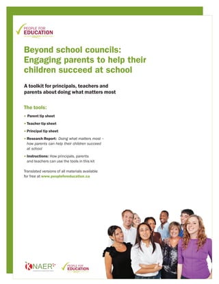 Beyond school councils:
Engaging parents to help their
children succeed at school
A toolkit for principals, teachers and
parents about doing what matters most


The tools:
• Parent tip sheet

• Teacher tip sheet

• Principal tip sheet

• Research Report: Doing what matters most –
  
 how parents can help their children succeed
 at school

• Instructions: How principals, parents
  
 and teachers can use the tools in this kit

Translated versions of all materials available
for free at www.peopleforeducation.ca
 