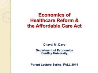 Economics of 
Healthcare Reform & 
the Affordable Care Act 
Dhaval M. Dave 
Department of Economics 
Bentley University 
Parent Lecture Series, FALL 2014 
 