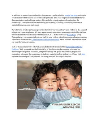 In addition to partnering with families, last year we conducted eight ​service learning​projects in
collaboration with business and community partners. This year we plan to expand to thirty of
these projects, which cultivate partnerships and also extend academic learning into the
community. This is an example of orienting our learning to solving real-world problems as
indicated in our mission statement.
Our efforts to develop partnerships for the benefit of our students are also evident in the areas of
college and career readiness. We have a guaranteed admissions agreement with California State
University San Marcos effective with the class of 2017 that is called the ​WAVE Pact​. Every
Wednesday we encourage students and staff to wear college attire to promote college awareness.
Please also check out our ​Career Technical Education website​which includes information about
our award winning programs.
Each of these collaborative efforts has resulted in the formation of the ​Vista Partnership for
Children​. With support from the United Way of San Diego, the Partnership is focused on
improving kindergarten readiness, 3rd grade literacy, 8th grade mathematics, high school
graduation rates, and the percentage of students ready for college and career. Please click ​here
for the Baseline Report that provides a starting point for this important work.
 