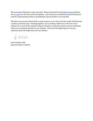 We encourage all families to stay connected. Please download the ​VUSD Mobile App​and follow
me on ​twitter​for the latest news and updates. I also invite you to attend the annual PTA Dessert
with the Superintendent which is scheduled for 7pm on October 1st at City Hall.
Thanks for your partnership to help us make progress as we strive to be the model of educational
excellence and innovation. Working together, we are making a difference in the lives of our
children. As a result of the combined impact of families, community partners, and our dedicated
staff, we are seeing the benefits for our students. This is just the beginning and I am very
optimistic about the bright future for our children.
Devin Vodicka, EdD
Superintendent of Schools
 