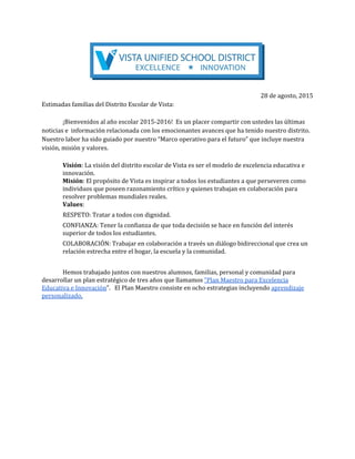 28 de agosto, 2015
Estimadas familias del Distrito Escolar de Vista:
¡Bienvenidos al año escolar 2015-2016! Es un placer compartir con ustedes las últimas
noticias e información relacionada con los emocionantes avances que ha tenido nuestro distrito.
Nuestro labor ha sido guiado por nuestro “Marco operativo para el futuro” que incluye nuestra
visión, misión y valores.
Visión​: La visión del distrito escolar de Vista es ser el modelo de excelencia educativa e
innovación.
Misión​: El propósito de Vista es inspirar a todos los estudiantes a que perseveren como
individuos que poseen razonamiento crítico y quienes trabajan en colaboración para
resolver problemas mundiales reales.
Values​:
RESPETO: Tratar a todos con dignidad.
CONFIANZA: Tener la confianza de que toda decisión se hace en función del interés
superior de todos los estudiantes.
COLABORACIÓN: Trabajar en colaboración a través un diálogo bidireccional que crea un
relación estrecha entre el hogar, la escuela y la comunidad.
Hemos trabajado juntos con nuestros alumnos, familias, personal y comunidad para
desarrollar un plan estratégico de tres años que llamamos ​“Plan Maestro para Excelencia
Educativa e Innovación​”. El Plan Maestro consiste en ocho estrategias incluyendo ​aprendizaje
personalizado,
 