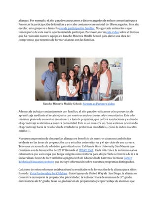 alianzas. Por exemplo, el año pasado contratamos a diez encargados de enlace comunitario para
fomentar la participación de familias y este año contamos con un total de 18 encargados. Este año
escolar, este grupo va a lanzar la ​red de participación familiar​. Nos gustaría animarlos a que
tomen parte de esta nueva oportunidad de participar. Por favor, miren ​este video​sobre el trabajo
que ha realizado nuestro equipo en Rancho Minerva Middle School para darse una idea del
compromiso que tenemos de formar alianzas con las familias.
Rancho Minerva Middle School: ​Parents as Partners Video
Ademas de trabajar conjuntamente con familias, el año pasado realizamos ocho proyectos de
aprendizaje mediante el servicio junto con nuestros socios comercial y comunitarios. Este año
tenemos planeado aumentar ese número a treinta proyectos, que cultiva asociaciones y extiende
el aprendizaje académico a nuestra comunidad. Este es un muestra de cómo estamos orientando
el aprendizaje hacia la resolución de verdaderos problemas mundiales—como lo indica nuestra
misión—.
Nuestro compromiso de desarrollar alianzas en beneficio de nuestros alumnos también fue
evidente en las áreas de preparación para estudios universitarios y el ejercicio de una carrera.
Tenemos un acuerdo de admisión garantizada con California State University San Marcos que
comienza con la Generación del 2017 llamada el ​WAVE Pact​. Cada miércoles, le animamos a los
estudiantes que usen ropa que tenga insignias universitaria para despertarles el interés de ir a la
universidad. Favor de leer también la página web de Educación de Carreras Técnicas ​Career
Technical Education website​que incluye información sobre nuestros programas distinguidos.
Cada uno de estos esfuerzos colaborativos ha resultado en la formación de la alianza para niños
llamada ​Vista Partnership for Children​. Con el apoyo de United Way de San Diego, la alianza se
concentra en mejorar la preparación para kínder, la lectoescritura de alumnos de 3.​er​
grado,
matemáticas de 8.​o​
grado, tasas de graduación de preparatoria y el porcentaje de alumnos que
 