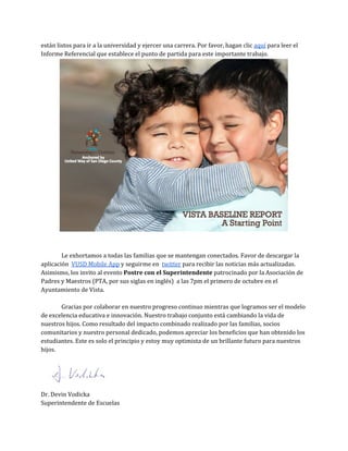 están listos para ir a la universidad y ejercer una carrera. Por favor, hagan clic ​aquí​para leer el
Informe Referencial que establece el punto de partida para este importante trabajo.
Le exhortamos a todas las familias que se mantengan conectados. Favor de descargar la
aplicación ​VUSD Mobile App​y seguirme en ​twitter​para recibir las noticias más actualizadas.
Asimismo, los invito al evento ​Postre con el Superintendente​patrocinado por la Asociación de
Padres y Maestros (PTA, por sus siglas en inglés) a las 7pm el primero de octubre en el
Ayuntamiento de Vista.
Gracias por colaborar en nuestro progreso continuo mientras que logramos ser el modelo
de excelencia educativa e innovación. Nuestro trabajo conjunto está cambiando la vida de
nuestros hijos. Como resultado del impacto combinado realizado por las familias, socios
comunitarios y nuestro personal dedicado, podemos apreciar los beneficios que han obtenido los
estudiantes. Este es solo el principio y estoy muy optimista de un brillante futuro para nuestros
hijos.
Dr. Devin Vodicka
Superintendente de Escuelas
 