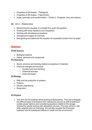  Properties of 2D shapes – Pythagoras
 Properties of 2D shapes –Trigonometry
 Angle, symmetry and transformation – Circles 2, (Tangents, Arcs and sectors)
S4 Unit 2 – Relationships
 Determining the equation of a straight line, given the gradient
 Working with linear equations and inequations
 Working with simultaneous equations
 Changing the subject of a formula
 Recognising and determine the equation of a quadratic function from its graph
Sciences
S1/S2 Science:
 Biological systems
 Atoms, elements and compounds
S3 Chemistry:
 Atomic structure and bonding related to properties of materials
 Chemical changes and structure
o Covalent and ionic bonding
o Chemical formulae
o Acids and bases
S3 Biology:
 DNA and the production of proteins
 Proteins
 Genetic engineering
 Respiration
S3 Physics
 This term the S3 students will be looking at Radioactivity. They will investigate
the different types of emissions from radioactive sources as well at looking at
nuclear power stations and considering equations related to the dosage
received by people working with radioactive sources. This topic will tie in with
other subjects such as Chemistry. We will also consider the Chernobyl
explosion and its subsequent effects on health and the environment.
 