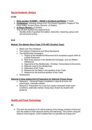 Social Subjects: History
S1/S2
 Early peoples 10,000BC – 600AD in Scotland and Britain (1 week)
 Civilisations: including choices from The Ancient Egyptians, People of The
Indus Valley, Ancient China, Romans (4 Weeks)
 A History Mystery: (2 Weeks)
This will give students the opportunity to
o Develop skills of question formulation, deduction, reasoning, group work
and structured writing.
S3/4
Module: The Atlantic Slave Trade 1770-1807 (Scottish Topic)
 Britain and The Caribbean
 The Captive’s Experience and Slave Resistance
 The Abolitionists Campaigns:
1. Origins of the Abolitionist Movement & its increased support within &
outside Parliament
2. Role of key players in the Abolitionist Campaign, such as William
Wilberforce
3. Arguments of the Abolitionists:- Christian, Humanitarian & Economic.
4. Methods used by the Abolitionists
5. Defenders of the Trade
6. Reasons for the Delay in the abolition of the Trade
7. Reasons for the eventual abolition of the Trade
 Assessment
National 4 Value Added Unit & Preparation for National 5 Exam Essay
 National 4 – Personal Project completed in class & at home. No
examination, internally marked
 National 5- Preparation for a one hour essay conducted under exam
conditions, externally marked. Essay topic chosen by student with
guidance
Health and Food Technology
S1
 This term the students in S1 will be looking at the energy contents of food and
how this relates to their physical activity and well being. They will be using the
Explore Food program, which enables them to calculate the energy and
 