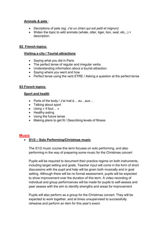 Animals & pets :
 Decriptions of pets (eg: J’ai un chien qui est petit et mignon)
 Widen the topic to wild animals (whale, otter, tiger, lion, seal, etc...) +
description.
S2 French topics:
Visiting a city / Tourist attractions:
 Saying what you did in Paris.
 The perfect tense of regular and irregular verbs.
 Understanding information about a tourist attraction.
 Saying where you went and how
 Perfect tense using the verb ETRE / Asking a question at the perfect tense
S3 French topics:
Sport and health
 Parts of the body / J’ai mal à… au…aux…
 Talking about sport
 Using « Il faut… »
 Healthy eating
 Using the future tense
 Making plans to get fit / Describing levels of fitness
Music
 S1/2 – Solo Performing/Christmas music
The S1/2 music course this term focuses on solo performing, and also
performing in the way of preparing some music for the Christmas concert
Pupils will be required to document their practice regime on both instruments,
including target setting and goals. Teacher input will come in the form of short
discussions with the pupil and help will be given both musically and in goal
setting. Although there will be no formal assessment, pupils will be expected
to show improvement over the duration of this term. A video recording of
individual and group performances will be made for pupils to self-assess and
peer assess with the aim to identify strengths and areas for improvement
Pupils will also perform as a group for the Christmas concert. They will be
expected to work together, and at times unsupervised to successfully
rehearse and perform an item for this year’s event.
 