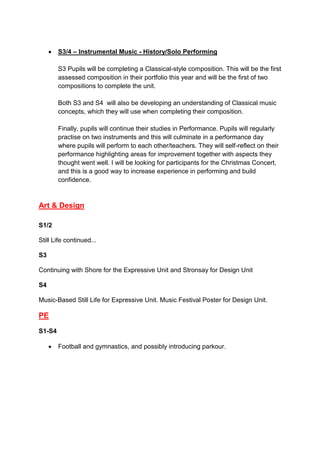  S3/4 – Instrumental Music - History/Solo Performing
S3 Pupils will be completing a Classical-style composition. This will be the first
assessed composition in their portfolio this year and will be the first of two
compositions to complete the unit.
Both S3 and S4 will also be developing an understanding of Classical music
concepts, which they will use when completing their composition.
Finally, pupils will continue their studies in Performance. Pupils will regularly
practise on two instruments and this will culminate in a performance day
where pupils will perform to each other/teachers. They will self-reflect on their
performance highlighting areas for improvement together with aspects they
thought went well. I will be looking for participants for the Christmas Concert,
and this is a good way to increase experience in performing and build
confidence.
Art & Design
S1/2
Still Life continued...
S3
Continuing with Shore for the Expressive Unit and Stronsay for Design Unit
S4
Music-Based Still Life for Expressive Unit. Music Festival Poster for Design Unit.
PE
S1-S4
 Football and gymnastics, and possibly introducing parkour.
 