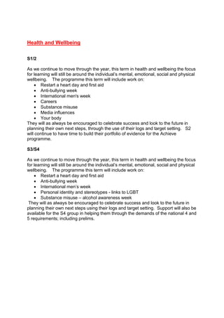 Health and Wellbeing
S1/2
As we continue to move through the year, this term in health and wellbeing the focus
for learning will still be around the individual’s mental, emotional, social and physical
wellbeing. The programme this term will include work on:
 Restart a heart day and first aid
 Anti-bullying week
 International men's week
 Careers
 Substance misuse
 Media influences
 Your body
They will as always be encouraged to celebrate success and look to the future in
planning their own next steps, through the use of their logs and target setting. S2
will continue to have time to build their portfolio of evidence for the Achieve
programme.
S3/S4
As we continue to move through the year, this term in health and wellbeing the focus
for learning will still be around the individual’s mental, emotional, social and physical
wellbeing. The programme this term will include work on:
 Restart a heart day and first aid
 Anti-bullying week
 International men’s week
 Personal identity and stereotypes - links to LGBT
 Substance misuse – alcohol awareness week
They will as always be encouraged to celebrate success and look to the future in
planning their own next steps using their logs and target setting. Support will also be
available for the S4 group in helping them through the demands of the national 4 and
5 requirements; including prelims.
 