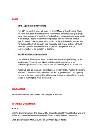 Music
 S1/2 – Vocal Music/Performing
The S1/2 course this term will focus on Vocal Music and performing. Pupils
will learn about the characteristics of Vocal Music including vocal groupings,
voice types, operas and musicals. Pupils will also compose some vocal music
in a Rap style. Pupils will continue to practice their instruments on level
specific pieces. Teacher input will come in the form of short discussions with
the pupil and help will be given both musically and in goal setting. Although
there will be no formal assessment, pupils will be expected to show
improvement over the duration of this term.
 S3 – Music Literacy/Performing
This term the S3 class will focus on music theory and N5 performing on the
glockenspiel. They will learn National 3/4 musical concepts and be
undertaking activities/exercises based on music theory from the curriculum.
Pupils will also be continuing their studies in Performance. Pupils will regularly
practise on two instruments, one of those will be glockenspiel. It is hoped by
the end of the term pupils will be able to play 1 piece at National 5 level, with
a view to learning two more pieces in S4.
Art & Design
Information to follow later, due to staff changes in this area.
Technical Department
S1/S2
Graphic Communication: The Class will be completing the Orthographic Drawing unit
before an introduction to Computer Aided Drawing using Google Sketch Up.
Craft: Designing and Manufacturing an Electronic device holder.
 