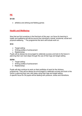 PE
S1-S4
 athletics and striking and fielding games
Health and Wellbeing
Now that we find ourselves in the final term of the year, our focus for learning in
health and wellbeing will still be around the individual’s mental, emotional, social and
physical wellbeing. The programme this term will include work on:
S1/2
 Target setting
 Writing profiles of achievement
 Relationships
Pupils will as always be encouraged to celebrate success and look to the future in
planning their own next steps through the use of their logs and target setting
S3/S4
 Target setting
 Writing profiles of achievement
 Relationships
Pupils will also continue to work on their portfolios of work for the Achieve
programme. They will as always be encouraged to celebrate success and look to the
future in planning their own next steps using their logs and target setting.
A specific focus for S4 pupils will be dealing with pressure, stress and transitions.
 