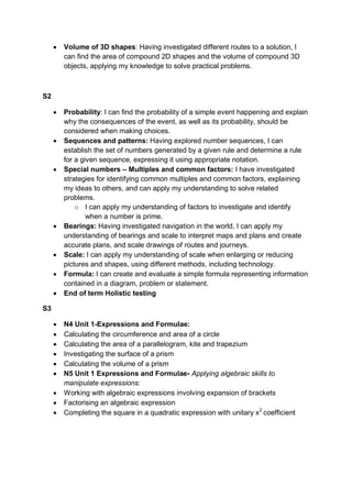  Volume of 3D shapes: Having investigated different routes to a solution, I
can find the area of compound 2D shapes and the volume of compound 3D
objects, applying my knowledge to solve practical problems.
S2
 Probability: I can find the probability of a simple event happening and explain
why the consequences of the event, as well as its probability, should be
considered when making choices.
 Sequences and patterns: Having explored number sequences, I can
establish the set of numbers generated by a given rule and determine a rule
for a given sequence, expressing it using appropriate notation.
 Special numbers – Multiples and common factors: I have investigated
strategies for identifying common multiples and common factors, explaining
my ideas to others, and can apply my understanding to solve related
problems.
o I can apply my understanding of factors to investigate and identify
when a number is prime.
 Bearings: Having investigated navigation in the world, I can apply my
understanding of bearings and scale to interpret maps and plans and create
accurate plans, and scale drawings of routes and journeys.
 Scale: I can apply my understanding of scale when enlarging or reducing
pictures and shapes, using different methods, including technology.
 Formula: I can create and evaluate a simple formula representing information
contained in a diagram, problem or statement.
 End of term Holistic testing
S3
 N4 Unit 1-Expressions and Formulae:
 Calculating the circumference and area of a circle
 Calculating the area of a parallelogram, kite and trapezium
 Investigating the surface of a prism
 Calculating the volume of a prism
 N5 Unit 1 Expressions and Formulae- Applying algebraic skills to
manipulate expressions:
 Working with algebraic expressions involving expansion of brackets
 Factorising an algebraic expression
 Completing the square in a quadratic expression with unitary x2
coefficient
 